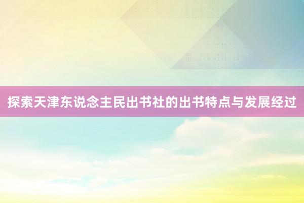 探索天津东说念主民出书社的出书特点与发展经过