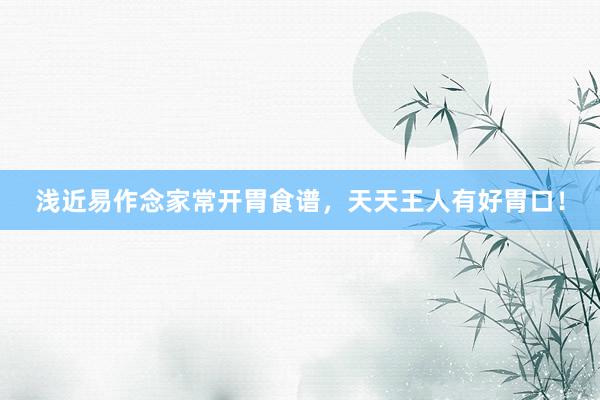 浅近易作念家常开胃食谱，天天王人有好胃口！
